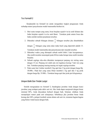 Tes Formatif 2

       Kerjakanlah tes formatif ini untuk mengetahui tingkat penguasaan Anda
terhadap materi penyelesaian model matematika berikut ini.

    1. Dari suatu tempat yang sama, Iwan berjalan sejauh 4 m ke arah Selatan dan
       Indra berjalan sejauh 6 m ke arah Barat. Tentukan jarak antara Iwan dan
       Indra setelah melalui perjalanan tersebut.
                                             1
    2. Diketahui sebuah bilangan dimana         bilangan tersebut jika ditambahkan
                                             3
                 1
       dengan      bilangan yang sama akan maka hasil yang diperoleh adalah 15.
                 2
       Tentukan model matematika dan penyelesaian dari masalah tersebut.
    3. Diketahui waktu yang ditempuh sebuah mobil lebih 2 dari kecepatannya.
       Jika mobil tersebut menempuh jarak 80 km maka berapa lama mobil tersebut
       berjalan.
    4. Sebuah segitiga siku-siku diketahui mempunyai panjang sisi miring sama
       dengan 13 cm. Panjang sisi salah satu sisi tegaknya kurang 7 dari sisi yang
       lain. Tentukan panjang masing-masing sisi tegak segitiga tersebut.
    5. Pada suatu hari Ambar membeli 4 kg apel dan 2 kg jeruk dengan harga Rp.
       50.000,-. Pada hari yang sama Dinar membeli 2 kg apel dan 3 kg jeruk
       dengan harga Rp. 35.000,-. Tentukan harga apel dan jeruk per kilogramnya.



Umpan Balik Dan Tindak Lanjut

   Setelah mengerjakan tes formatif 2, bandingkan jawaban Anda dengan kunci
jawaban yang terdapat pada akhir unit ini. Jika Anda dapat menjawab dengan benar
minimal 80%, Anda dinyatakan berhasil dengan baik. Selamat, silahkan Anda
mempelajari materi pada unit selanjutnya. Sebaliknya jika jawaban benar Anda
kurang dari 80%, pelajari kembali uraian dalam sub unit ini, terutama bagian-bagian
yang belum Anda kuasai dengan baik.




                                                     Pemecahan Masalah Matematika   8 - 23
 