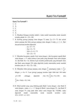 Kunci Tes Formatif

Kunci Tes Formatif 1
1. C.
2. A.
3. C.
4. C.
5. A.
6. A. Misalkan bilangan tersebut adalah x maka model matematika untuk masalah
   tersebut adalah 4 x + 20 = 100 .
7. B. Keliling persegi panjang sama dengan 72 maka 2 p + 2l = 72 dan selisih
     antara panjang dan lebar persegi panjang sama dengan 6 maka p − l = 6 . Dari
     dua persamaan tersebut diperoleh
                       2 p + 2l = 72
                        2( p + l ) = 72
                        2((6 + l ) + l ) = 72
                        2(6 + 2l ) = 72
8. C. Diketahui kecepatan sepeda Amir sama dengan x dan kecepatan sepeda Budi
   sama dengan x + 5 maka selama 4 jam jarak yang ditempuh Amir sama dengan
   4 x dan Budi 4( x + 5) . Selama 4 jam tersebut jumlah jarak yang ditempuh Amir
     dan Budi sama dengan 220 maka diperoleh model matematika untuk masalah
     tersebut yaitu 4 x + 4( x + 5) = 220 .
                                                     2                       2
9. D. Diketahui lebar persegi panjang sama dengan       panjangnya maka l = p
                                                     3                       3
     dengan p = 6a + 9 . Luas persegi panjang tersebut tidak lebih dari 160 maka
                                                           2
     pl ≤ 160       sehingga         diperoleh   (6a + 9) × (6a + 9) ≤ 160   atau
                                                           3
     2
       (6a + 9)(6a + 9) ≤ 160 .
     3

10. B. Misal jumlah uang yang ditabung pada Bank I sama dengan x dan Bank II
    sama dengan y maka x + y = 5 . Bunga di Bank I sama dengan 5% dan Bank II
     sama dengan 7% yang pada akhir tahun sama dengan Rp. 310.000,- maka
     diperoleh      model        matematika untuk masalah tersebut  yaitu
     0,5 x + 0,7(5 − x) = 0,31 .


 8 - 24   Uni 8
 