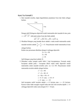 Kunci Tes Formatif 2
  1. Dari masalah tersebut, dapat digambarkan perjalanan Iwan dan Indra sebagai
     berikut.
                         6m

                                          4m



    Dengan dalil Pythagoras diperoleh model matematika dari masalah di atas yaitu
     x = 6 2 + 4 2 . Jadi jarak antara Iwan dan Indra adalah
                           6 2 + 4 2 = 36 + 16 = 52 = 2 13 m.
  2. Misalkan bilangan yang hendak dicari adalah x maka model matematika untuk
                              1     1
     masalah tersebut adalah x + x = 15 . Penyelesaian model matematika di atas
                              3     2
     sebagai berikut.
     Kedua ruas persamaan dikalikan dengan 6 sehingga diperoleh
                                       2 x + 3 x = 90
                                       5 x = 90
                                       x = 18
     Jadi bilangan yang dicari adalah 18.
  3. Diketahui waktu tempuh mobil lebih 2 dari kecepatannya. Formula untuk
     kecepatan adalah jarak = kecepatan dikali waktu maka diperoleh model
     matematika untuk masalah tersebut yaitu x( x + 2) = 80 . Penyelesaian model
    matematika tersebut adalah sebagai berikut.
                                x 2 + 2 x = 80
                                x 2 + 2 x − 80 = 0
                              ( x − 8)( x + 10) = 0
                              x − 8 = 0 atau x + 10 = 0
                              x = 8 atau x = −10
    Jadi kecepatan mobil tersebut adalah x = 8 km/jam atau x = −10 km/jam.
    Karena waktu tidak mungkin negatif maka dari dua nilai tersebut dipilih x = 8
    sehingga diperoleh waktu sama dengan 8+2 = 10 jam.




                                                       Pemecahan Masalah Matematika   8 - 25
 