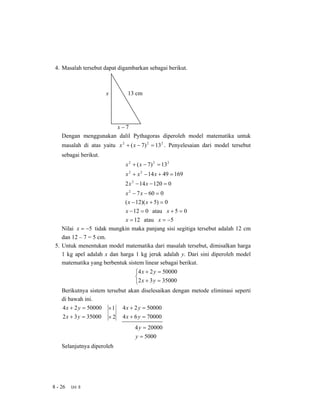 4. Masalah tersebut dapat digambarkan sebagai berikut.



                       x        13 cm




                      x−7
    Dengan menggunakan dalil Pythagoras diperoleh model matematika untuk
    masalah di atas yaitu x 2 + ( x − 7) 2 = 13 2 . Penyelesaian dari model tersebut
    sebagai berikut.
                               x 2 + ( x − 7) 2 = 13 2
                               x 2 + x 2 − 14 x + 49 = 169
                              2 x 2 − 14 x − 120 = 0
                              x 2 − 7 x − 60 = 0
                              ( x − 12)( x + 5) = 0
                             x − 12 = 0 atau x + 5 = 0
                             x = 12 atau x = −5
    Nilai x = −5 tidak mungkin maka panjang sisi segitiga tersebut adalah 12 cm
    dan 12 – 7 = 5 cm.
 5. Untuk menentukan model matematika dari masalah tersebut, dimisalkan harga
    1 kg apel adalah x dan harga 1 kg jeruk adalah y. Dari sini diperoleh model
    matematika yang berbentuk sistem linear sebagai berikut.
                                    ⎧4 x + 2 y = 50000
                                    ⎨
                                    ⎩2 x + 3 y = 35000
    Berikutnya sistem tersebut akan diselesaikan dengan metode eliminasi seperti
    di bawah ini.
    4 x + 2 y = 50000 × 1 4 x + 2 y = 50000
    2 x + 3 y = 35000 × 2 4 x + 6 y = 70000
                                   4 y = 20000
                                    y = 5000
    Selanjutnya diperoleh




8 - 26   Uni 8
 