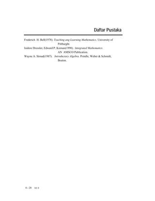 Daftar Pustaka
Frederich H. Bell(1978). Teaching ang Learning Mathematics. University of
                             Pittburght.
Isidore Dressler, Edward P. Keenan(1998). Integrated Mathematics.
                             AN AMSCO Publication.
Wayne A. Strnad(1987). Introductory Algebra. Prindle, Weber & Schmidt,
                             Boston.




 8 - 28   Uni 8
 
