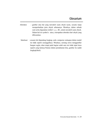 Glosarium
Abstraksi      : gambar atau hal yang mewakili suatu obyek nyata, sesuatu tanpa
                 memperhatikan jenis obyek sebenarnya. Misalnya, dalam sebuah
                 soal cerita digunakan simbol x, y, dll., untuk mewakili suatu obyek.
                 Dalam hal ini symbol x atau y merupakan abstraksi dari obyek yang
                 dibicarakan.

 Idealisasi : sesuatu hal dipandang lengkap, utuh, sempurna walaupun dalam model
              itu tidak seperti sesungguhnya. Misalnya, seorang siswa menggambar
              bangun segita, akan tetapi pada bagian salah satu sisi tidak tepat lurus
              seperti yang lainnya.Namun dalam pemahaman kita, gambar itu sudah
              lengkap(ideal).




                                                        Pemecahan Masalah Matematika   8 - 29
 