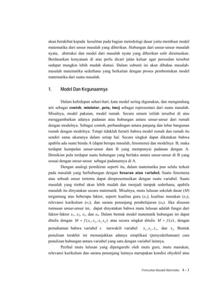 akan berakibat kepada kesulitan pada bagian metodologi dasar yaitu membuat model
matematika dari unsur masalah yang diberikan. Hubungan dari unsur-unsur masalah
nyata, abstraksi dan model dari masalah nyata yang diberikan sulit dirumuskan.
Berdasarkan kenyataan di atas perlu dicari jalan keluar agar persoalan tersebut
sedapat mungkin lebih mudah diatasi. Dalam subunit ini akan dibahas masalah-
masalah matematika sederhana yang berkaitan dengan proses pembentukan model
matematika dari suatu masalah.


1.     Model Dan Kegunaannya

        Dalam kehidupan sehari-hari, kata model sering digunakan, dan mengandung
arti sebagai contoh, miniatur, peta, imej sebagai representasi dari suatu masalah.
Misalnya, model pakaian, model rumah. Secara umum istilah tersebut di atas
menggambarkan adanya padanan atau hubungan antara unsur-unsur dari rumah
dengan modelnya. Sebagai contoh, perbandingan antara panjang dan lebar bangunan
rumah dengan modelnya. Tetapi tidaklah berarti bahwa model rumah dan rumah itu
sendiri sama ukuranya dalam setiap hal. Secara singkat dapat dikatakan bahwa
apabila ada suatu benda A (dapat berupa masalah, fenomena) dan modelnya B, maka
terdapat kumpulan unsur-unsur dam B yang mempunyai padanan dengan A.
Demikian pula terdapat suatu hubungan yang berlaku antara unsur-unsur di B yang
sesuai dengan unsur-unsur sebagai padanannya di A.
        Dengan analogi pemikiran seperti itu, dalam matematika pun selalu terkait
pada masalah yang berhubungan dengan besaran atau variabel. Suatu fenomena
atau sebuah unsur tertentu dapat direpresentasikan dengan suatu variabel. Suatu
masalah yang timbul akan lebih mudah dan menjadi tampak sederhana, apabila
masalah itu dinyatakan secara matematik. Misalnya, mutu lulusan sekolah dasar (M)
tergantung atas beberapa faktor, seperti kualitas guru (x1), kualitas masukan (x2),
relevansi kurikulum (x3), dan sarana penunjang pembelajaran (x4). Jika disusun
rumusan unsur-unsur ini, dapat dinyatakan bahwa mutu lulusan adalah fungsi dari
faktor-faktor x1, x2, x3, dan x4. Dalam bentuk model matematik hubungan ini dapat
ditulis dengan M = f ( x1 , x 2 , x3, x 4 ) atau secara singkat ditulis M = f (x) , dengan
pemahaman bahwa variabel x           mewakili variabel      x1 , x 2 , x3 , dan x 4 . Bentuk
penulisan terakhir ini menunjukkan adanya simplikasi (penyederhanaan) cara
penulisan hubungan antara variabel yang satu dengan variabel lainnya.
       Perihal mutu lulusan yang dipengaruhi oleh mutu guru, mutu masukan,
relevansi kurikulum dan sarana penunjang lainnya merupakan kondisi obyektif atau



                                                           Pemecahan Masalah Matematika   8-3
 
