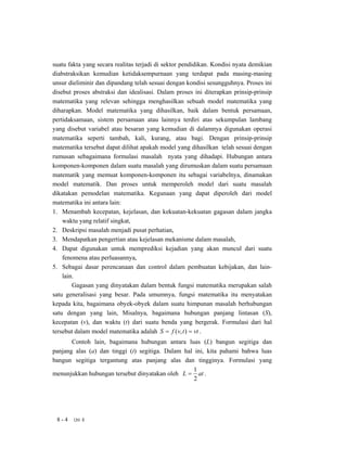 suatu fakta yang secara realitas terjadi di sektor pendidikan. Kondisi nyata demikian
diabstraksikan kemudian ketidaksempurnaan yang terdapat pada masing-masing
unsur dieliminir dan dipandang telah sesuai dengan kondisi sesungguhnya. Proses ini
disebut proses abstraksi dan idealisasi. Dalam proses ini diterapkan prinsip-prinsip
matematika yang relevan sehingga menghasilkan sebuah model matematika yang
diharapkan. Model matematika yang dihasilkan, baik dalam bentuk persamaan,
pertidaksamaan, sistem persamaan atau lainnya terdiri atas sekumpulan lambang
yang disebut variabel atau besaran yang kemudian di dalamnya digunakan operasi
matematika seperti tambah, kali, kurang, atau bagi. Dengan prinsip-prinsip
matematika tersebut dapat dilihat apakah model yang dihasilkan telah sesuai dengan
rumusan sebagaimana formulasi masalah nyata yang dihadapi. Hubungan antara
komponen-komponen dalam suatu masalah yang dirumuskan dalam suatu persamaan
matematik yang memuat komponen-komponen itu sebagai variabelnya, dinamakan
model matematik. Dan proses untuk memperoleh model dari suatu masalah
dikatakan pemodelan matematika. Kegunaan yang dapat diperoleh dari model
matematika ini antara lain:
1. Menambah kecepatan, kejelasan, dan kekuatan-kekuatan gagasan dalam jangka
    waktu yang relatif singkat,
2. Deskripsi masalah menjadi pusat perhatian,
3. Mendapatkan pengertian atau kejelasan mekanisme dalam masalah,
4. Dapat digunakan untuk memprediksi kejadian yang akan muncul dari suatu
    fenomena atau perluasannya,
5. Sebagai dasar perencanaan dan control dalam pembuatan kebijakan, dan lain-
    lain.
        Gagasan yang dinyatakan dalam bentuk fungsi matematika merupakan salah
satu generalisasi yang besar. Pada umumnya, fungsi matematika itu menyatakan
kepada kita, bagaimana obyek-obyek dalam suatu himpunan masalah berhubungan
satu dengan yang lain, Misalnya, bagaimana hubungan panjang lintasan (S),
kecepatan (v), dan waktu (t) dari suatu benda yang bergerak. Formulasi dari hal
tersebut dalam model matematika adalah S = f (v, t ) = vt .
       Contoh lain, bagaimana hubungan antara luas (L) bangun segitiga dan
panjang alas (a) dan tinggi (t) segitiga. Dalam hal ini, kita pahami bahwa luas
bangun segitiga tergantung atas panjang alas dan tingginya. Formulasi yang
                                                   1
menunjukkan hubungan tersebut dinyatakan oleh L = at .
                                                    2




 8-4    Uni 8
 