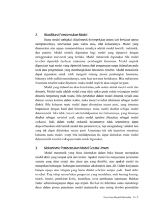 2.     Klasifikasi Pembentukan Model
        Suatu model seringkali dikelompok-kelompokkan antara lain berdasar upaya
memperolehnya, keterkaitan pada waktu atau, sifat keluarannya. Model yang
disamarkan atas upaya memperolehnya misalnya adalah model teoritik, meknistik,
dan empiris. Model teoritik digunakan bagi model yang diperoleh dengan
menggunakan teori-teori yang berlaku. Model mekanistik digunakan bila model
tersebut diperoleh berdasar maknisme pembangkit fenomena. Model empirik
digunakan bagi model yang diperoleh hanya dari pengamatan tanpa didasarkan pada
teori atau pengetahuan yang membangkitkan fenomena tersebut. Model mekanistik
dapat digunakan untuk lebih mengerti tentang proses pembangkit fenomena,
biasanya lebih sedikit parameternya, serta luas kawasan berlakunya. Bila mekanisme
fenomena tersebut sukar dipahami, maka model empirik akan sangat berguna.
        Model yang didasarkan akan keterkaitan pada waktu adalah model statik dan
dinamik. Model statik adalah model yang tidak terkait pada waktu sedangkan model
dinamik tergantung pada waktu. Bila perubahan dalam model dinamik terjadi atau
diamati secara kontinu dalam waktu, maka model tersebut dikatakan sebagai model
diskrit. Bila keluaran suatu model dapat ditentukan secara pasti, yang tentunya
berpadanan dengan hasil dari fenomenanya, maka model disebut sebagai model
deterministik. Jika tidak, berarti ada ketidakpastian dari keluarannya, yang biasanya
disebut sebagai variabel acak, maka model tersebut dikatakan sebagai model
stokastik. Jadi, dalam model stokastik keluarannya tidak sepenuhnya dapat
dispesifikasikan oleh bentuk model dan parameternya, tapi mengandung variabel lain
yang tak dapat ditentukan secara pasti. Umumnya tak ada kepastian sesuainya
keluaran suatu model, tetapi bila ketidakpastian itu dapat diabaikan maka model
deterministik tersebut cukup memadai untuk digunakan.


3.     Mekanisme Pembentukan Model Secara Umum
       Model matematik yang biasa ditemukan dalam buku bacaan merupakan
model akhir yang tampak apik dan teratur. Apakah model itu menyatakan peramalan
sesuatu yang akan terjadi atas dasar apa yang dimiliki, atau apakah model itu
merupakan hubungan–hubungan kenormalan sekelompok data, dll. Dalam kenyataan
banyak upaya atau tahapan yang harus dilalui sebelum sampai pada hasil akhir
tersebut. Tiap tahap memerlukan pengertian yang mendalam, utuh tentang konsep,
teknik, intuisi, pemikiran kritis, kreatifitas, serta pembuatan keputusan. Bahkan
faktor keberuntunganpun dapat saja terjadi. Berikut ini diberikan suatu metodologi
dasar dalam proses penentuan model matematika atau sering disebut pemodelan


                                                        Pemecahan Masalah Matematika   8-5
 
