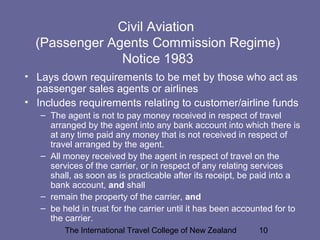 The International Travel College of New Zealand 10
Civil Aviation
(Passenger Agents Commission Regime)
Notice 1983
• Lays down requirements to be met by those who act as
passenger sales agents or airlines
• Includes requirements relating to customer/airline funds
– The agent is not to pay money received in respect of travel
arranged by the agent into any bank account into which there is
at any time paid any money that is not received in respect of
travel arranged by the agent.
– All money received by the agent in respect of travel on the
services of the carrier, or in respect of any relating services
shall, as soon as is practicable after its receipt, be paid into a
bank account, and shall
– remain the property of the carrier, and
– be held in trust for the carrier until it has been accounted for to
the carrier.
 