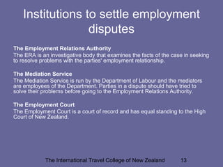The International Travel College of New Zealand 13
Institutions to settle employment
disputes
The Employment Relations Authority
The ERA is an investigative body that examines the facts of the case in seeking
to resolve problems with the parties' employment relationship.
The Mediation Service
The Mediation Service is run by the Department of Labour and the mediators
are employees of the Department. Parties in a dispute should have tried to
solve their problems before going to the Employment Relations Authority.
The Employment Court
The Employment Court is a court of record and has equal standing to the High
Court of New Zealand.
 