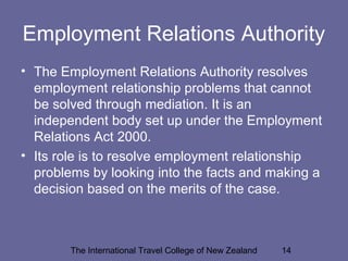 The International Travel College of New Zealand 14
Employment Relations Authority
• The Employment Relations Authority resolves
employment relationship problems that cannot
be solved through mediation. It is an
independent body set up under the Employment
Relations Act 2000.
• Its role is to resolve employment relationship
problems by looking into the facts and making a
decision based on the merits of the case.
 