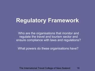 The International Travel College of New Zealand 16
Regulatory Framework
Who are the organisations that monitor and
regulate the travel and tourism sector and
ensure compliance with laws and regulations?
What powers do these organisations have?
 