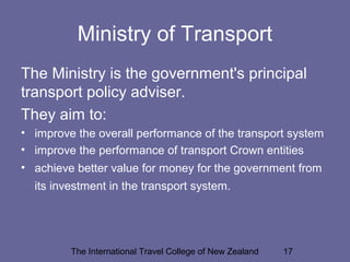 The International Travel College of New Zealand 17
Ministry of Transport
The Ministry is the government's principal
transport policy adviser.
They aim to:
• improve the overall performance of the transport system
• improve the performance of transport Crown entities
• achieve better value for money for the government from
its investment in the transport system.
 