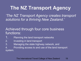 The International Travel College of New Zealand 19
The NZ Transport Agency
‘The NZ Transport Agency creates transport
solutions for a thriving New Zealand.’
Achieved through four core business
functions:
1. Planning the land transport networks
2. Investing in land transport
3. Managing the state highway network, and
4. Providing access to and use of the land transport
system.
 