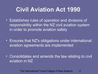 The International Travel College of New Zealand 2
Civil Aviation Act 1990
• Establishes rules of operation and divisions of
responsibility within the NZ civil aviation system
in order to promote aviation safety
• Ensures that NZ's obligations under international
aviation agreements are implemented
• Consolidates and amends the law relating to civil
aviation in NZ
 