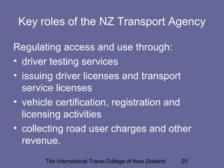 The International Travel College of New Zealand 20
Key roles of the NZ Transport Agency
Regulating access and use through:
• driver testing services
• issuing driver licenses and transport
service licenses
• vehicle certification, registration and
licensing activities
• collecting road user charges and other
revenue.
 