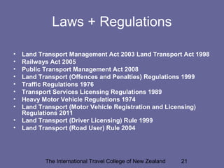 The International Travel College of New Zealand 21
Laws + Regulations
• Land Transport Management Act 2003 Land Transport Act 1998
• Railways Act 2005
• Public Transport Management Act 2008
• Land Transport (Offences and Penalties) Regulations 1999
• Traffic Regulations 1976
• Transport Services Licensing Regulations 1989
• Heavy Motor Vehicle Regulations 1974
• Land Transport (Motor Vehicle Registration and Licensing)
Regulations 2011
• Land Transport (Driver Licensing) Rule 1999
• Land Transport (Road User) Rule 2004
 