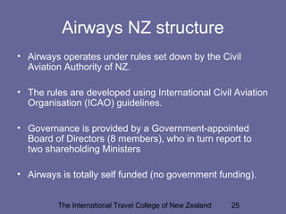 The International Travel College of New Zealand 25
Airways NZ structure
• Airways operates under rules set down by the Civil
Aviation Authority of NZ.
• The rules are developed using International Civil Aviation
Organisation (ICAO) guidelines.
• Governance is provided by a Government-appointed
Board of Directors (8 members), who in turn report to
two shareholding Ministers
• Airways is totally self funded (no government funding).
 