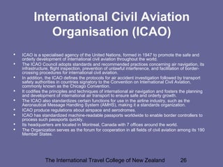 The International Travel College of New Zealand 26
International Civil Aviation
Organisation (ICAO)
 ICAO is a specialised agency of the United Nations, formed in 1947 to promote the safe and
orderly development of international civil aviation throughout the world.
 The ICAO Council adopts standards and recommended practices concerning air navigation, its
infrastructure, flight inspection, prevention of unlawful interference, and facilitation of border-
crossing procedures for international civil aviation.
 In addition, the ICAO defines the protocols for air accident investigation followed by transport
safety authorities in countries signatory to the Convention on International Civil Aviation,
commonly known as the Chicago Convention.
 It codifies the principles and techniques of international air navigation and fosters the planning
and development of international air transport to ensure safe and orderly growth.
 The ICAO also standardizes certain functions for use in the airline industry, such as the
Aeronautical Message Handling System (AMHS), making it a standards organization.
 ICAO produce regulations about airspace and aerodromes.
 ICAO has standardized machine-readable passports worldwide to enable border controllers to
process such passports quickly.
 Its headquarters are located in Montreal, Canada with 7 offices around the world.
 The Organization serves as the forum for cooperation in all fields of civil aviation among its 190
Member States.
 
