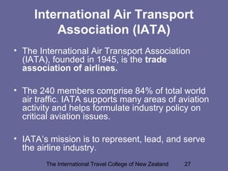 The International Travel College of New Zealand 27
International Air Transport
Association (IATA)
• The International Air Transport Association
(IATA), founded in 1945, is the trade
association of airlines.
• The 240 members comprise 84% of total world
air traffic. IATA supports many areas of aviation
activity and helps formulate industry policy on
critical aviation issues.
• IATA’s mission is to represent, lead, and serve
the airline industry.
 