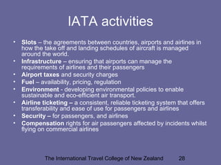 The International Travel College of New Zealand 28
IATA activities
• Slots – the agreements between countries, airports and airlines in
how the take off and landing schedules of aircraft is managed
around the world.
• Infrastructure – ensuring that airports can manage the
requirements of airlines and their passengers
• Airport taxes and security charges
• Fuel – availability, pricing, regulation
• Environment - developing environmental policies to enable
sustainable and eco-efficient air transport.
• Airline ticketing – a consistent, reliable ticketing system that offers
transferability and ease of use for passengers and airlines
• Security – for passengers, and airlines
• Compensation rights for air passengers affected by incidents whilst
flying on commercial airlines
 