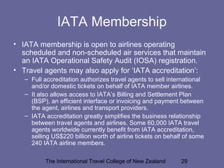 The International Travel College of New Zealand 29
IATA Membership
• IATA membership is open to airlines operating
scheduled and non-scheduled air services that maintain
an IATA Operational Safety Audit (IOSA) registration.
• Travel agents may also apply for ‘IATA accreditation’:
– Full accreditation authorizes travel agents to sell international
and/or domestic tickets on behalf of IATA member airlines.
– It also allows access to IATA’s Billing and Settlement Plan
(BSP), an efficient interface or invoicing and payment between
the agent, airlines and transport providers.
– IATA accreditation greatly simplifies the business relationship
between travel agents and airlines. Some 60,000 IATA travel
agents worldwide currently benefit from IATA accreditation,
selling US$220 billion worth of airline tickets on behalf of some
240 IATA airline members.
 