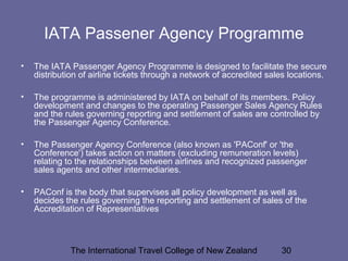 The International Travel College of New Zealand 30
IATA Passener Agency Programme
• The IATA Passenger Agency Programme is designed to facilitate the secure
distribution of airline tickets through a network of accredited sales locations.
• The programme is administered by IATA on behalf of its members. Policy
development and changes to the operating Passenger Sales Agency Rules
and the rules governing reporting and settlement of sales are controlled by
the Passenger Agency Conference.
• The Passenger Agency Conference (also known as 'PAConf' or 'the
Conference') takes action on matters (excluding remuneration levels)
relating to the relationships between airlines and recognized passenger
sales agents and other intermediaries.
• PAConf is the body that supervises all policy development as well as
decides the rules governing the reporting and settlement of sales of the
Accreditation of Representatives
 