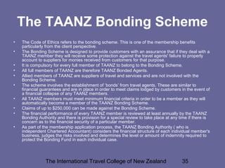 The International Travel College of New Zealand 35
The TAANZ Bonding Scheme
• The Code of Ethics refers to the bonding scheme. This is one of the membership benefits
particularly from the client perspective.
• The Bonding Scheme is designed to provide customers with an assurance that if they deal with a
TAANZ member they will receive some protection against the travel agents' failure to properly
account to suppliers for monies received from customers for that purpose.
• It is compulsory for every full member of TAANZ to belong to the Bonding Scheme.
• All full members of TAANZ are therefore TAANZ Bonded Agents.
• Allied members of TAANZ are suppliers of travel and services and are not involved with the
Bonding Scheme.
• The scheme involves the establishment of ‘bonds’ from travel agents. These are similar to
financial guarantees and are in place in order to meet claims lodged by customers in the event of
a financial collapse of any TAANZ members.
• All TAANZ members must meet minimum financial criteria in order to be a member as they will
automatically become a member of the TAANZ Bonding Scheme.
• Claims of up to $250,000 can be made against the Bonding Scheme.
• The financial performance of every TAANZ member is reviewed at least annually by the TAANZ
Bonding Authority and there is provision for a special review to take place at any time if there is
concern as to the financial security of a particular member.
• As part of the membership application process, the TAANZ Bonding Authority ( who is
independent Chartered Accountant) considers the financial structure of each individual member's
business, judges the risks involved and determines the level or amount of indemnity required to
protect the Bonding Fund in each individual case.
 
