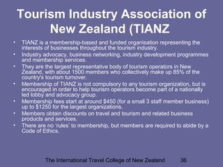 The International Travel College of New Zealand 36
Tourism Industry Association of
New Zealand (TIANZ
• TIANZ is a membership-based and funded organisation representing the
interests of businesses throughout the tourism industry.
• Industry advocacy, business networking, industry development programmes
and membership services.
• They are the largest representative body of tourism operators in New
Zealand, with about 1500 members who collectively make up 85% of the
country's tourism turnover.
• Membership of TIANZ is not compulsory to any tourism organization, but is
encouraged in order to help tourism operators become part of a nationally
led lobby and advocacy group.
• Membership fees start at around $450 (for a small 3 staff member business)
up to $1250 for the largest organizations.
• Members obtain discounts on travel and tourism and related business
products and services.
• There are no ‘rules’ to membership, but members are required to abide by a
Code of Ethics.
 