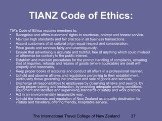 The International Travel College of New Zealand 37
TIANZ Code of Ethics:
TIA's Code of Ethics requires members to:
• Recognise and affirm customers' rights to courteous, prompt and honest service.
• Maintain high standards and fair practice in all business transactions.
• Accord customers of all cultural origin equal respect and consideration.
• Price goods and services fairly and unambiguously.
• Ensure that advertising is accurate and truthful, free of anything which could mislead
or otherwise be contrary to the public interest.
• Establish and maintain procedures for the prompt handling of complaints, ensuring
that all inquiries, refunds and returns of goods (where applicable) are dealt with
properly and reasonably.
• Keep proper books of accounts and conduct all affairs in a professional manner.
• Uphold and observe all laws and regulations pertaining to their establishment,
particularly those governing the provision and sale of goods and services.
• Discharge all responsibilities to employees by observing all laws and awards, by
giving proper training and instruction, by providing adequate working conditions,
equipment and facilities and supervising standards of safety and work practice.
• Act in an environmentally responsible way.
• Uphold the interests and reputation of New Zealand as a quality destination for
visitors and travellers, offering friendly, hospitable service.
 