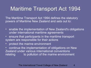 The International Travel College of New Zealand 4
Maritime Transport Act 1994
The Maritime Transport Act 1994 defines the statutory
powers of Maritime New Zealand and sets out to:
• enable the implementation of New Zealand's obligations
under international maritime agreements
• ensure that participants in the maritime transport
system are responsible for their actions
• protect the marine environment
• continue the implementation of obligations on New
Zealand under various international conventions
relating to pollution of the marine environment
 