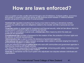 The International Travel College of New Zealand 41
How are laws enforced?
Law is a system of rules usually enforced through a set of institutions. It shapes politics, economics
and society in numerous ways and serves as the foremost social mediator in relations between
people.Law governs a wide variety of social activities:
•Contract law regulates everything from buying a bus ticket to trading on derivatives markets.
•Property law defines rights and obligations related to the transfer and title of personal and real
property.
•Trust law applies to assets held for investment and financial security, while tort law allows claims for
compensation if a person's rights or property are harmed.
•If the harm is criminalised in penal code, criminal law offers means by which the state can
prosecute the perpetrator.
•Constitutional law provides a framework for the creation of law, the protection of human rights and
the election of political representatives.
•Administrative law is used to review the decisions of government agencies
•International law governs affairs between sovereign nation states in activities ranging from trade to
environmental regulation or military action.
•Laws are enforced through the police force who work with communities and government agencies in
detecting law breaking and illegal activities.
•The NZ Police are responsible for enforcing criminal law, enhancing public safety, maintaining order
and keeping the peace throughout New Zealand.
•Civil law is maintained via the Court system who adjudicate over disputes between individuals and
organizations.
 