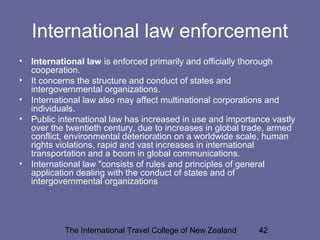 The International Travel College of New Zealand 42
International law enforcement
• International law is enforced primarily and officially thorough
cooperation.
• It concerns the structure and conduct of states and
intergovernmental organizations.
• International law also may affect multinational corporations and
individuals.
• Public international law has increased in use and importance vastly
over the twentieth century, due to increases in global trade, armed
conflict, environmental deterioration on a worldwide scale, human
rights violations, rapid and vast increases in international
transportation and a boom in global communications.
• International law "consists of rules and principles of general
application dealing with the conduct of states and of
intergovernmental organizations
 