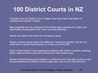 The International Travel College of New Zealand 44
100 District Courts in NZ
• Presided over by District Court Judges who have been barristers or
solicitors for at least 7 years.
• Also presided over by Justices of the Peace who usually sit in pairs and
hear traffic prosecutions and minor criminal offences.
• Hears civil cases with limits on monetary values.
• Hears criminal cases where the offences’ maximum penalty may be not
more than 5 years imprisonment or a fine up to $10,000.
• Much of the District Court workload is dealing with interim matters (entering
pleas, adjournments, pre-trial conferences and sentencing).
• Some criminal prosecutions heard in a District Court may also involve a jury
and presided over a District Court Judge who has a Jury Trial Warrant.
 
