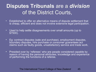 The International Travel College of New Zealand 45
Disputes Tribunals are a division
of the District Courts,
• Established to offer an alternative means of dispute settlement that
is cheap, efficient and does not involve extensive legal participation.
• Used to help settle disagreements over small amounts (up to
$7500).
• Eg: contract disputes (sale and purchase), employment disputes,
boundary disputes, hire purchase or consumer guarantees act
claims such as faulty goods, unsatisfactory service and trade work.
• Presided over by ‘referees’ who are people considered capable by
reason of having the personal attributes, knowledge and experience
of performing the functions of a referee.
 
