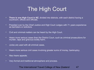 The International Travel College of New Zealand 47
The High Court
• There is one High Court in NZ, divided into districts, with each district having a
courtroom, offices and officials.
• Presided over by the Chief Justice and High Court Judges with 7+ years experience
as barristers or solicitors.
• Civil and criminal matters can be heard by the High Court.
• Hears more serious cases than the District Court, such as criminal prosecutions for
murder, rape and grievous bodily harm.
• Juries are used with all criminal cases.
• Hears more serious civil cases involving greater sums of money, bankruptcy.
• Also hears appeals.
• Very formal and traditional atmosphere and process.
 