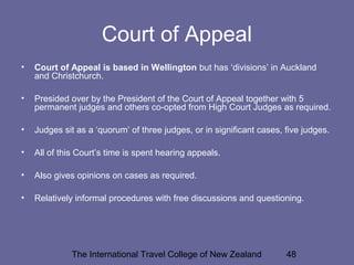 The International Travel College of New Zealand 48
Court of Appeal
• Court of Appeal is based in Wellington but has ‘divisions’ in Auckland
and Christchurch.
• Presided over by the President of the Court of Appeal together with 5
permanent judges and others co-opted from High Court Judges as required.
• Judges sit as a ‘quorum’ of three judges, or in significant cases, five judges.
• All of this Court’s time is spent hearing appeals.
• Also gives opinions on cases as required.
• Relatively informal procedures with free discussions and questioning.
 