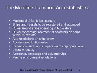 The International Travel College of New Zealand 5
The Maritime Transport Act establishes:
• Masters of ships to be licensed
• Ships and vessels to be registered and approved
• Rules around ships operating in NZ waters
• Rules concerning treatment of seafarers on ships
within NZ waters
• Age restrictions on ships crew
• Accident notification rules
• Inspection, audit and suspension of ship operations
• Limits of liability
• Accidents, wreckage and salvage rules
• Marine environment regulations
 
