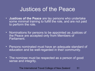 The International Travel College of New Zealand 51
Justices of the Peace
• Justices of the Peace are lay persons who undertake
some minimal training to fulfill the role, and are not paid
to perform the role.
• Nominations for persons to be appointed as Justices of
the Peace are accepted only from Members of
Parliament.
• Persons nominated must have an adequate standard of
education and be well-regarded in their community.
• The nominee must be respected as a person of good
sense and integrity.
 