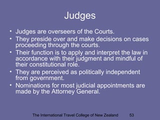 The International Travel College of New Zealand 53
Judges
• Judges are overseers of the Courts.
• They preside over and make decisions on cases
proceeding through the courts.
• Their function is to apply and interpret the law in
accordance with their judgment and mindful of
their constitutional role.
• They are perceived as politically independent
from government.
• Nominations for most judicial appointments are
made by the Attorney General.
 