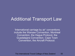 The International Travel College of New Zealand 55
Additional Transport Law
‘International carriage by air’ conventions
include the Warsaw Convention, Montreal
Convention, the Hague Protocol, the
Guadalajara Convention, Cape Town
Convention, the Aircraft Protocol.
 