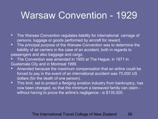 The International Travel College of New Zealand 56
Warsaw Convention - 1929
 The Warsaw Convention regulates liability for international carriage of
persons, luggage or goods performed by aircraft for reward.
 The principal purpose of the Warsaw Convention was to determine the
liability of air carriers in the case of an accident, both in regards to
passengers and also baggage and cargo.
 The Convention was amended in 1955 at The Hague, in 1971 in
Guatemala City and in Montreal 1999.
 Amended because the maximum compensation that an airline could be
forced to pay in the event of an international accident was 75,000 US
dollars (for the death of one person).
 This limit, set to protect a fledging aviation industry from bankruptcy, has
now been changed, so that the minimum a bereaved family can claim -
without having to prove the airline's negligence - is $135,000.
 