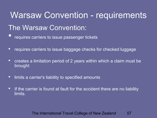 The International Travel College of New Zealand 57
Warsaw Convention - requirements
The Warsaw Convention:
 requires carriers to issue passenger tickets
 requires carriers to issue baggage checks for checked luggage
 creates a limitation period of 2 years within which a claim must be
brought
 limits a carrier's liability to specified amounts
 If the carrier is found at fault for the accident there are no liability
limits.
 