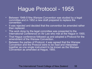 The International Travel College of New Zealand 58
Hague Protocol - 1955
• Between 1948-51the Warsaw Convention was studied by a legal
committee and in 1952 a new draft prepared to replace the
convention.
• It was rejected and decided that the convention be amended rather
than replaced.
• The work done by the legal committee was presented to the
International Conference on Air Law who met at the Hague in 1955.
• That Hague conference followed up and adopted a Protocol for the
amendment of the Warsaw Convention.
• Between the parties of Protocol, it was agreed that the Warsaw
Convention and the Protocol were to be read and interpreted
together as one single instrument to be known as the Warsaw
Convention as amended at Hague, 1955.
 