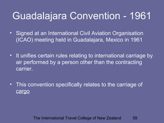 The International Travel College of New Zealand 59
Guadalajara Convention - 1961
• Signed at an International Civil Aviation Organisation
(ICAO) meeting held in Guadalajara, Mexico in 1961
• It unifies certain rules relating to international carriage by
air performed by a person other than the contracting
carrier.
• This convention specifically relates to the carriage of
cargo
 