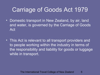 The International Travel College of New Zealand 6
Carriage of Goods Act 1979
• Domestic transport in New Zealand, by air, land
and water, is governed by the Carriage of Goods
Act
• This Act is relevant to all transport providers and
to people working within the industry in terms of
the responsibility and liability for goods or luggage
while in transport.
 