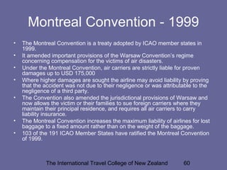 The International Travel College of New Zealand 60
Montreal Convention - 1999
• The Montreal Convention is a treaty adopted by ICAO member states in
1999.
• It amended important provisions of the Warsaw Convention’s regime
concerning compensation for the victims of air disasters.
• Under the Montreal Convention, air carriers are strictly liable for proven
damages up to USD 175,000
• Where higher damages are sought the airline may avoid liability by proving
that the accident was not due to their negligence or was attributable to the
negligence of a third party.
• The Convention also amended the jurisdictional provisions of Warsaw and
now allows the victim or their families to sue foreign carriers where they
maintain their principal residence, and requires all air carriers to carry
liability insurance.
• The Montreal Convention increases the maximum liability of airlines for lost
baggage to a fixed amount rather than on the weight of the baggage.
• 103 of the 191 ICAO Member States have ratified the Montreal Convention
of 1999.
 