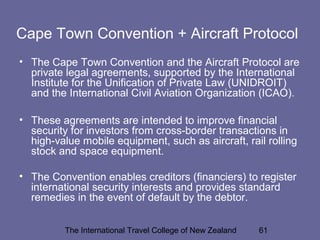 The International Travel College of New Zealand 61
Cape Town Convention + Aircraft Protocol
• The Cape Town Convention and the Aircraft Protocol are
private legal agreements, supported by the International
Institute for the Unification of Private Law (UNIDROIT)
and the International Civil Aviation Organization (ICAO).
• These agreements are intended to improve financial
security for investors from cross-border transactions in
high-value mobile equipment, such as aircraft, rail rolling
stock and space equipment.
• The Convention enables creditors (financiers) to register
international security interests and provides standard
remedies in the event of default by the debtor.
 