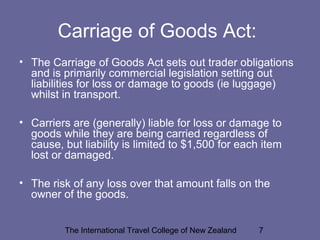The International Travel College of New Zealand 7
Carriage of Goods Act:
• The Carriage of Goods Act sets out trader obligations
and is primarily commercial legislation setting out
liabilities for loss or damage to goods (ie luggage)
whilst in transport.
• Carriers are (generally) liable for loss or damage to
goods while they are being carried regardless of
cause, but liability is limited to $1,500 for each item
lost or damaged.
• The risk of any loss over that amount falls on the
owner of the goods.
 