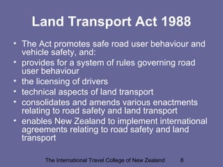 The International Travel College of New Zealand 8
Land Transport Act 1988
• The Act promotes safe road user behaviour and
vehicle safety, and:
• provides for a system of rules governing road
user behaviour
• the licensing of drivers
• technical aspects of land transport
• consolidates and amends various enactments
relating to road safety and land transport
• enables New Zealand to implement international
agreements relating to road safety and land
transport
 
