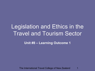 The International Travel College of New Zealand 1
Legislation and Ethics in the
Travel and Tourism Sector
Unit #8 – Learning Outcome 1
 