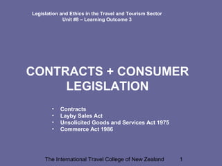 The International Travel College of New Zealand 1
Legislation and Ethics in the Travel and Tourism Sector
Unit #8 – Learning Outcome 3
CONTRACTS + CONSUMER
LEGISLATION
• Contracts
• Layby Sales Act
• Unsolicited Goods and Services Act 1975
• Commerce Act 1986
 