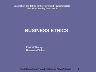 The International Travel College of New Zealand 1
Legislation and Ethics in the Travel and Tourism Sector
Unit #8 – Learning Outcome 3
BUSINESS ETHICS
• Ethical Theory
• Business Ethics
 
